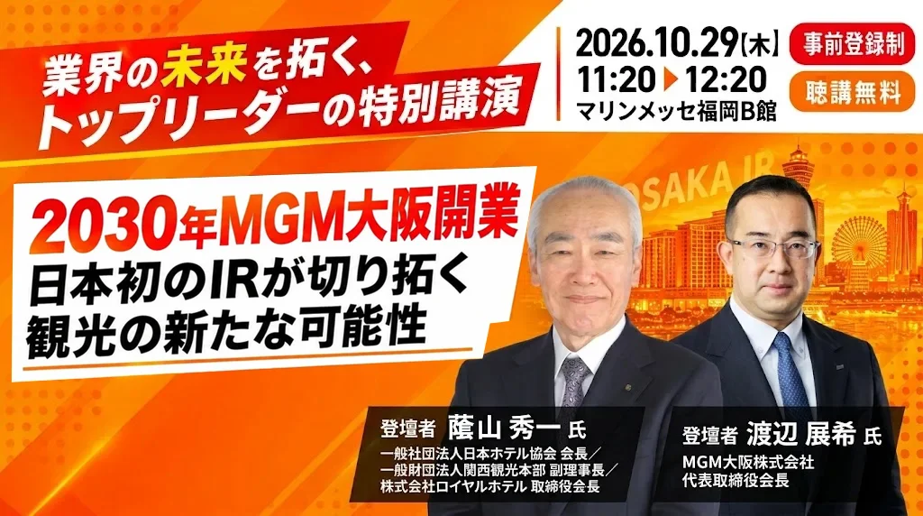 業界の未来を拓く、トップリーダーの特別講演 ｜ 2026.10.29(木) 11:20〜12:20 マリンメッセ福岡B館 ｜ 事前登録制・聴講無料 ｜ 2030年 MGM大阪開業 日本初のIRが切り拓く観光の新たな可能性 ｜ 登壇者 䕃山 秀一 氏（一般社団法人日本ホテル協会 会長／一般財団法人関西観光本部 副理事長／株式会社ロイヤルホテル 取締役会長）・渡辺 展希 氏（MGM大阪株式会社 代表取締役会長）