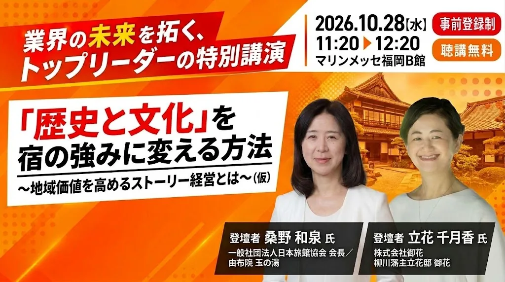 業界の未来を拓く、トップリーダーの特別講演 ｜ 2026.10.28(水) 11:20〜12:20 マリンメッセ福岡B館 ｜ 事前登録制・聴講無料 ｜「歴史と文化」を宿の強みに変える方法 〜地域価値を高めるストーリー経営とは〜（仮） ｜ 登壇者 桑野 和泉 氏（一般社団法人日本旅館協会 会長／由布院 玉の湯）・立花 千月香 氏（株式会社御花 柳川藩主立花邸 御花）